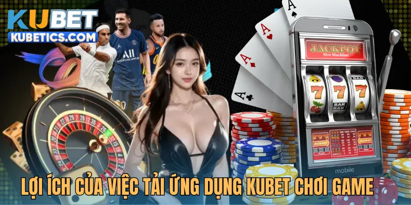Lợi ích của việc tải app Kubet khi tham gia chơi game